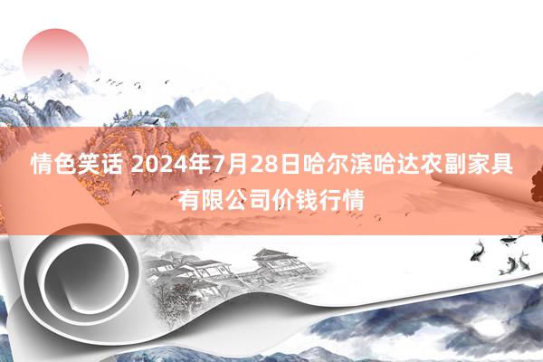 情色笑话 2024年7月28日哈尔滨哈达农副家具有限公司价钱行情