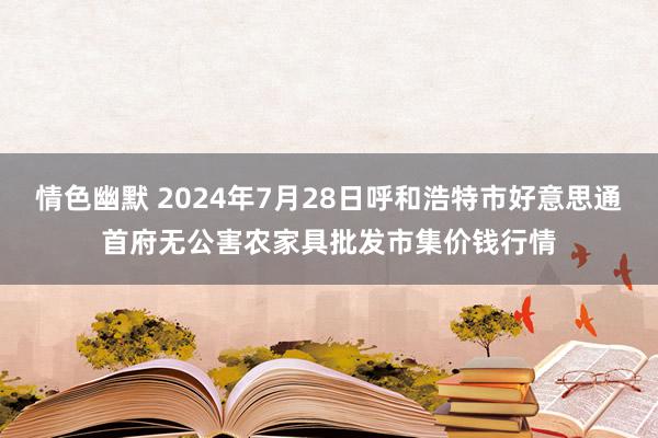 情色幽默 2024年7月28日呼和浩特市好意思通首府无公害农家具批发市集价钱行情