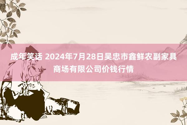 成年笑话 2024年7月28日吴忠市鑫鲜农副家具商场有限公司价钱行情