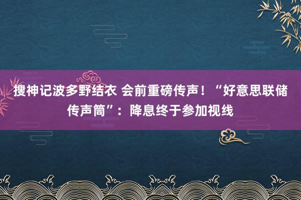 搜神记波多野结衣 会前重磅传声！“好意思联储传声筒”：降息终于参加视线