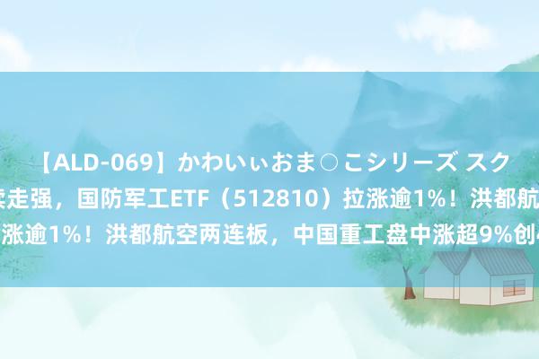 【ALD-069】かわいぃおま○こシリーズ スクール水着編 军工股络续走强，国防军工ETF（512810）拉涨逾1%！洪都航空两连板，中国重工盘中涨超9%创4年半新高