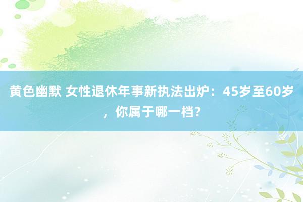 黄色幽默 女性退休年事新执法出炉：45岁至60岁，你属于哪一档？