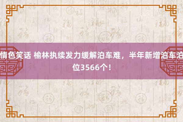 情色笑话 榆林执续发力缓解泊车难，半年新增泊车泊位3566个！