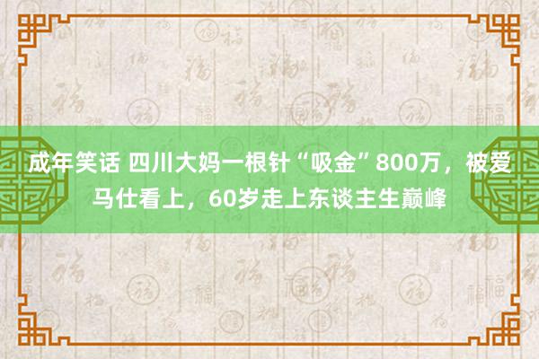 成年笑话 四川大妈一根针“吸金”800万，被爱马仕看上，60岁走上东谈主生巅峰