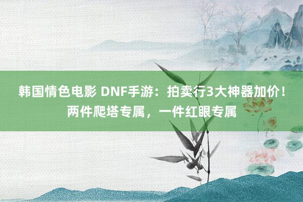 韩国情色电影 DNF手游：拍卖行3大神器加价！两件爬塔专属，一件红眼专属