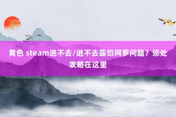 黄色 steam进不去/进不去露馅网罗问题？惩处攻略在这里