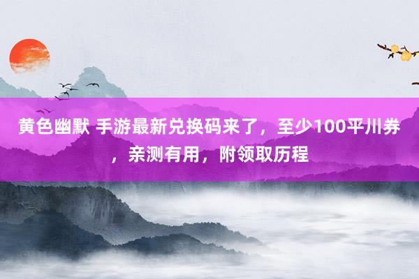 黄色幽默 手游最新兑换码来了，至少100平川券，亲测有用，附领取历程