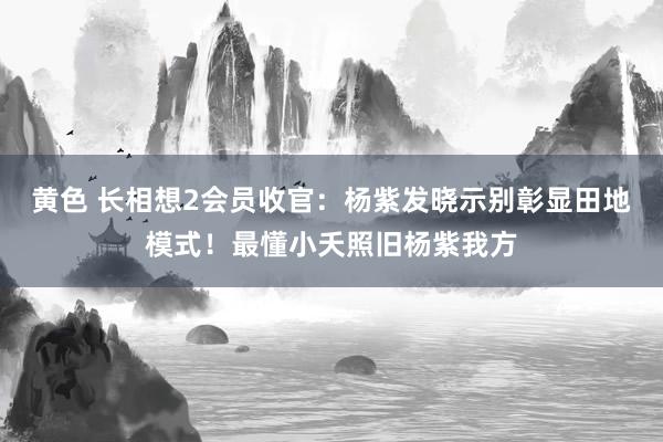 黄色 长相想2会员收官：杨紫发晓示别彰显田地模式！最懂小夭照旧杨紫我方