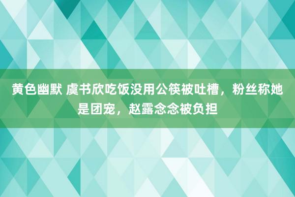 黄色幽默 虞书欣吃饭没用公筷被吐槽，粉丝称她是团宠，赵露念念被负担