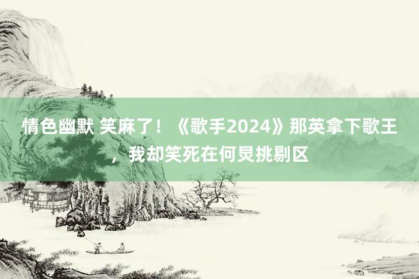 情色幽默 笑麻了！《歌手2024》那英拿下歌王，我却笑死在何炅挑剔区