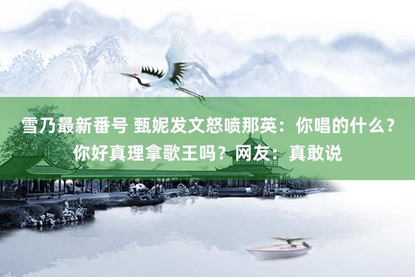 雪乃最新番号 甄妮发文怒喷那英：你唱的什么？你好真理拿歌王吗？网友：真敢说