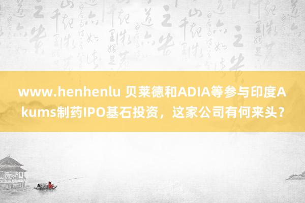 www.henhenlu 贝莱德和ADIA等参与印度Akums制药IPO基石投资，这家公司有何来头？