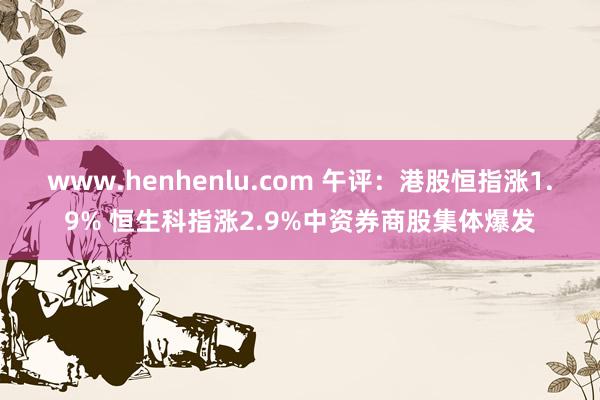 www.henhenlu.com 午评：港股恒指涨1.9% 恒生科指涨2.9%中资券商股集体爆发