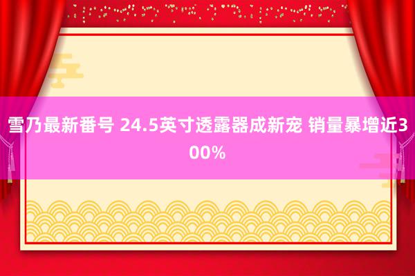 雪乃最新番号 24.5英寸透露器成新宠 销量暴增近300%