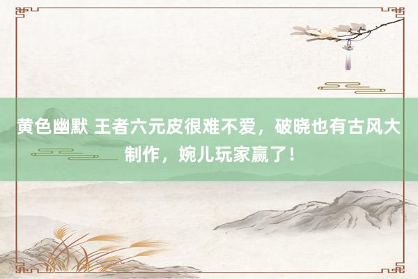 黄色幽默 王者六元皮很难不爱，破晓也有古风大制作，婉儿玩家赢了！