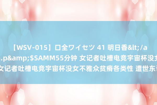 【WSV-015】口全ワイセツ 41 明日香</a>2003-07-18h.m.p&$SAMM55分钟 女记者吐槽电竞宇宙杯没女不雅众贫瘠各类性 遭世东说念主反驳