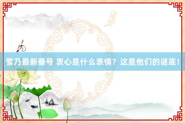 雪乃最新番号 衷心是什么表情？这是他们的谜底！