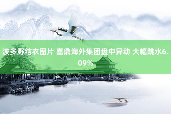 波多野结衣图片 嘉鼎海外集团盘中异动 大幅跳水6.09%