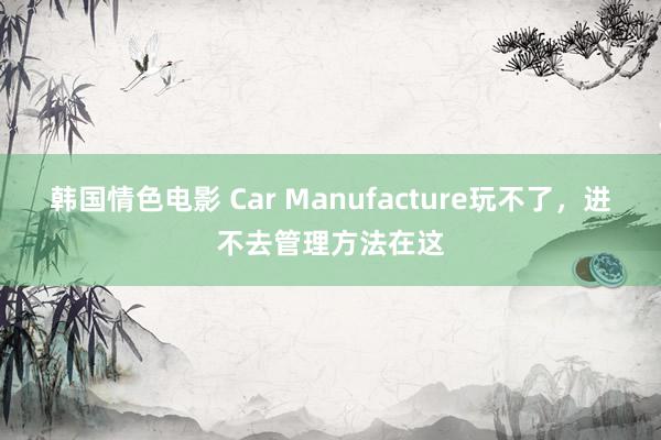 韩国情色电影 Car Manufacture玩不了，进不去管理方法在这