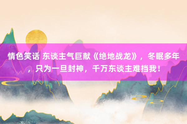 情色笑话 东谈主气巨献《绝地战龙》，冬眠多年，只为一旦封神，千万东谈主难挡我！