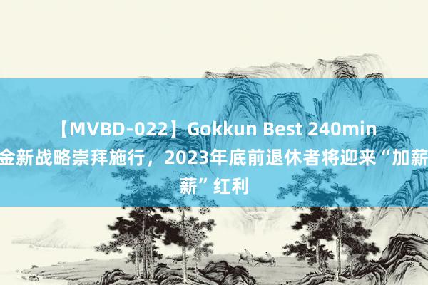 【MVBD-022】Gokkun Best 240min. 待业金新战略崇拜施行，2023年底前退休者将迎来“加薪”红利