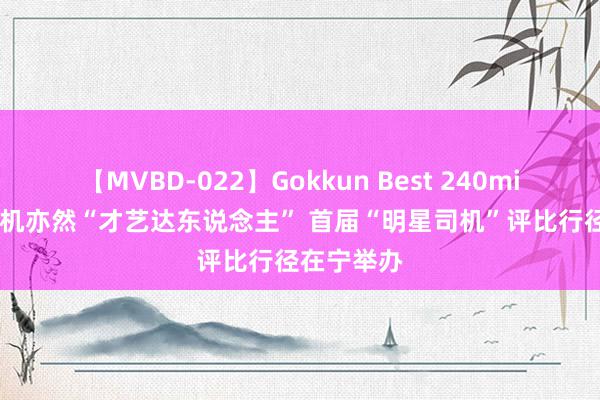 【MVBD-022】Gokkun Best 240min. 货车司机亦然“才艺达东说念主” 首届“明星司机”评比行径在宁举办