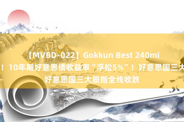 【MVBD-022】Gokkun Best 240min. 历史性本领！10年期好意思债收益率“浮松5%”！好意思国三大股指全线收跌