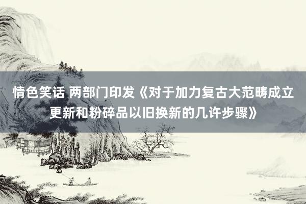 情色笑话 两部门印发《对于加力复古大范畴成立更新和粉碎品以旧换新的几许步骤》