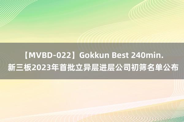 【MVBD-022】Gokkun Best 240min. 新三板2023年首批立异层进层公司初筛名单公布