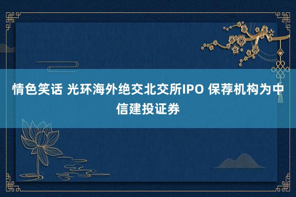 情色笑话 光环海外绝交北交所IPO 保荐机构为中信建投证券