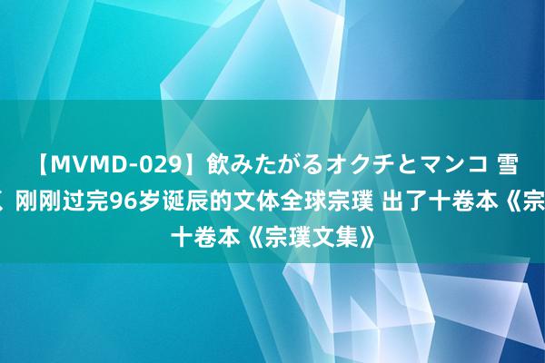 【MVMD-029】飲みたがるオクチとマンコ 雪乃しずく 刚刚过完96岁诞辰的文体全球宗璞 出了十卷本《宗璞文集》