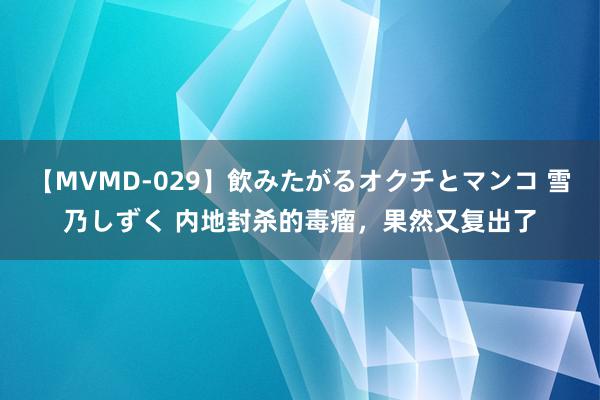 【MVMD-029】飲みたがるオクチとマンコ 雪乃しずく 内地封杀的毒瘤，果然又复出了