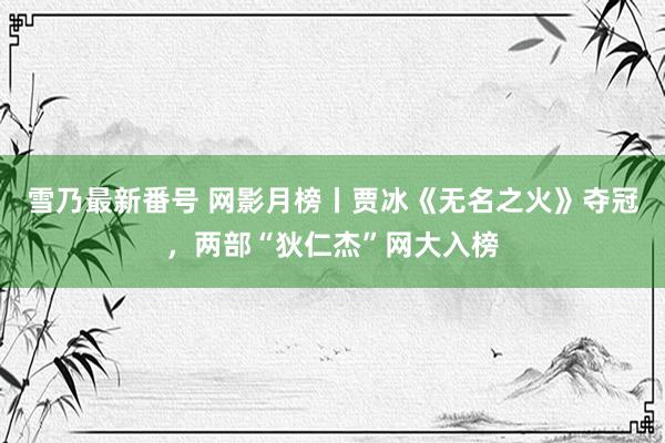 雪乃最新番号 网影月榜丨贾冰《无名之火》夺冠，两部“狄仁杰”网大入榜