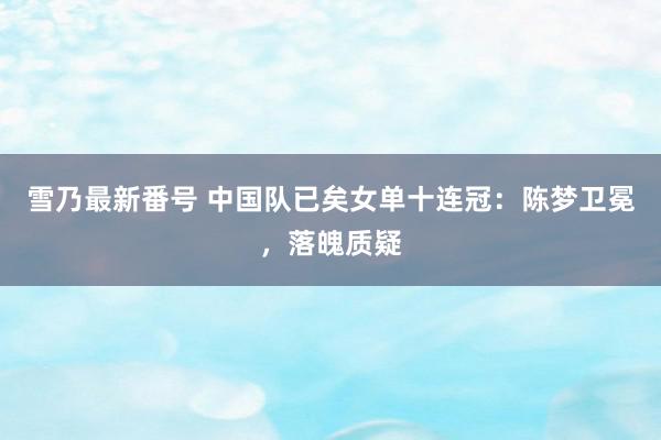 雪乃最新番号 中国队已矣女单十连冠：陈梦卫冕，落魄质疑