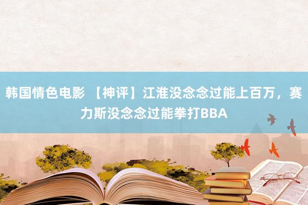 韩国情色电影 【神评】江淮没念念过能上百万，赛力斯没念念过能拳打BBA