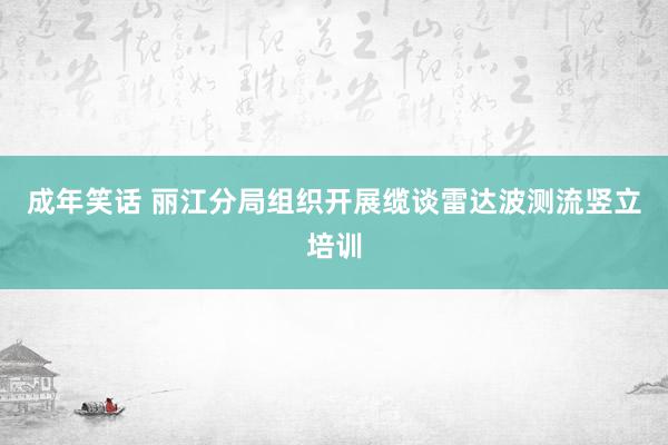 成年笑话 丽江分局组织开展缆谈雷达波测流竖立培训