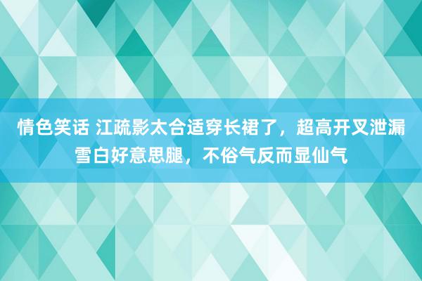 情色笑话 江疏影太合适穿长裙了，超高开叉泄漏雪白好意思腿，不俗气反而显仙气