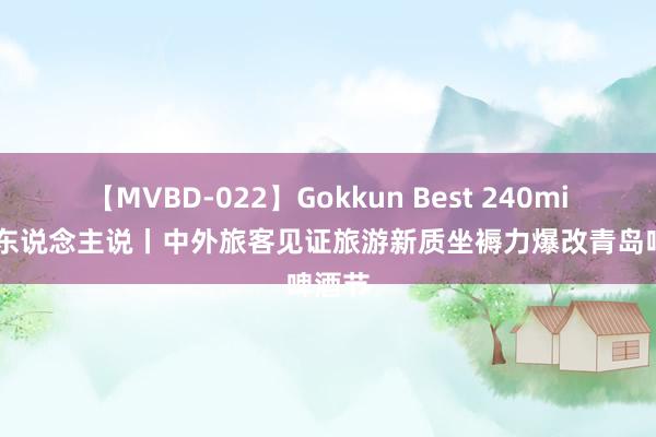 【MVBD-022】Gokkun Best 240min. 友东说念主说丨中外旅客见证旅游新质坐褥力爆改青岛啤酒节