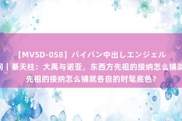 【MVSD-058】パイパン中出しエンジェル 雪乃しずく 东西问｜綦天柱：大禹与诺亚，东西方先祖的接纳怎么铺就各自的时髦底色？