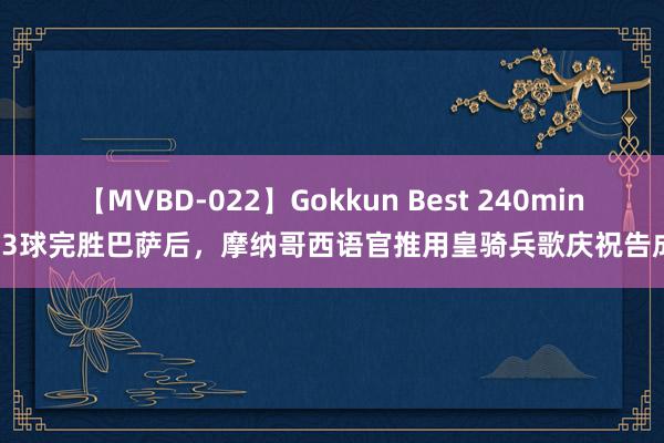 【MVBD-022】Gokkun Best 240min. 3球完胜巴萨后，摩纳哥西语官推用皇骑兵歌庆祝告成