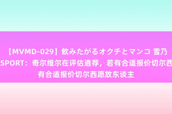 【MVMD-029】飲みたがるオクチとマンコ 雪乃しずく talkSPORT：奇尔维尔在评估遴荐，若有合适报价切尔西愿放东谈主