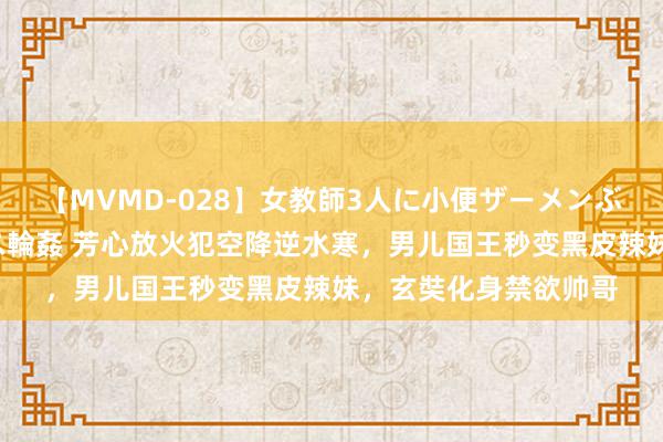 【MVMD-028】女教師3人に小便ザーメンぶっかけ2穴中出しバス輪姦 芳心放火犯空降逆水寒，男儿国王秒变黑皮辣妹，玄奘化身禁欲帅哥