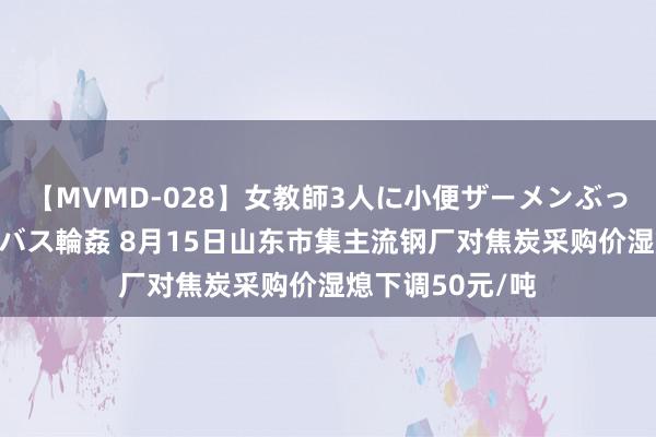 【MVMD-028】女教師3人に小便ザーメンぶっかけ2穴中出しバス輪姦 8月15日山东市集主流钢厂对焦炭采购价湿熄下调50元/吨