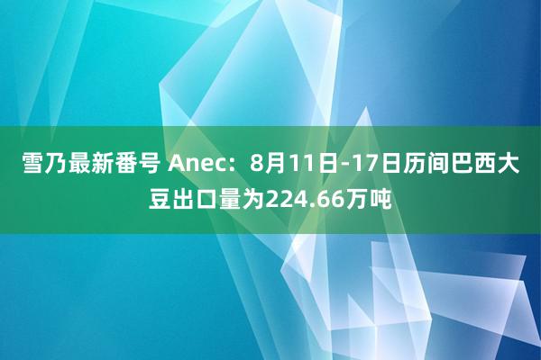 雪乃最新番号 Anec：8月11日-17日历间巴西大豆出口量为224.66万吨