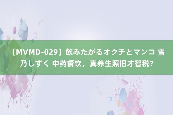 【MVMD-029】飲みたがるオクチとマンコ 雪乃しずく 中药餐饮，真养生照旧才智税？