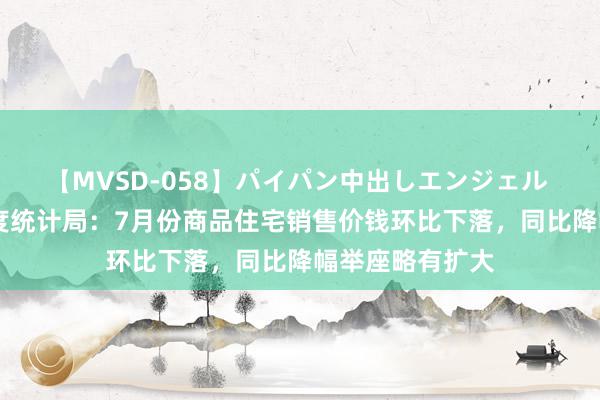 【MVSD-058】パイパン中出しエンジェル 雪乃しずく 国度统计局：7月份商品住宅销售价钱环比下落，同比降幅举座略有扩大