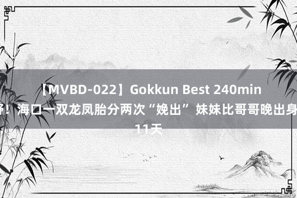 【MVBD-022】Gokkun Best 240min. 荒野！海口一双龙凤胎分两次“娩出” 妹妹比哥哥晚出身11天