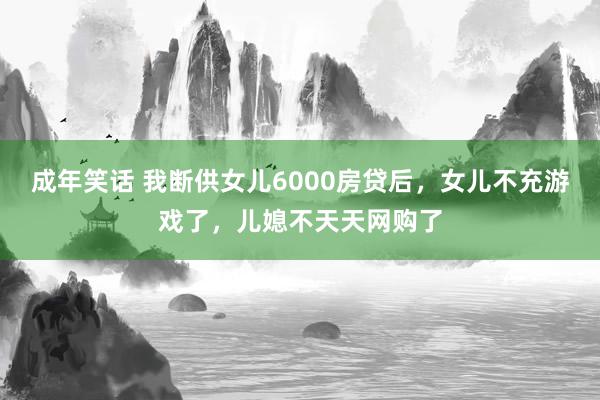 成年笑话 我断供女儿6000房贷后，女儿不充游戏了，儿媳不天天网购了