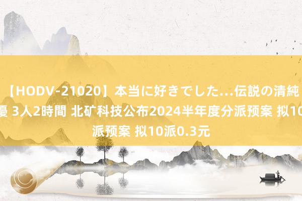 【HODV-21020】本当に好きでした…伝説の清純派AV女優 3人2時間 北矿科技公布2024半年度分派预案 拟10派0.3元