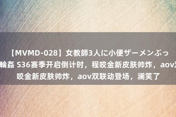 【MVMD-028】女教師3人に小便ザーメンぶっかけ2穴中出しバス輪姦 S36赛季开启倒计时，程咬金新皮肤帅炸，aov双联动登场，澜笑了